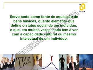 Serve tanto como fonte de aquisição de
bens básicos, quanto elemento que
define o status social de um indivíduo,
o que, em muitas vezes, nada tem a ver
com a capacidade cultural ou mesmo
intelectual de um indivíduo.

 