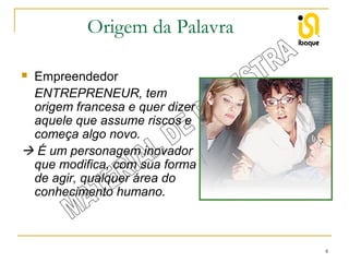 Origem da Palavra
Empreendedor
ENTREPRENEUR, tem
origem francesa e quer dizer
aquele que assume riscos e
começa algo novo.
 É um personagem inovador
que modifica, com sua forma
de agir, qualquer área do
conhecimento humano.


8

 