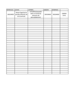 MIERCOLES JUEVES VIERNES SABADO DOMINGO
sentadillas(apoyados
sobre tu hombro)y
elevacion de
pierna(abdomen)
DESCANSO DESCANSO
CARDIO
(min)
DESCANSO
flexion (lagartija de
pared)y elevacion de
brra (vertical)
