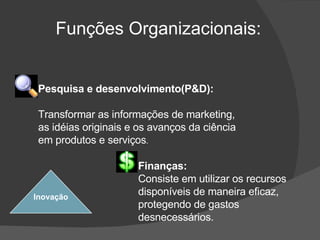 Funções Organizacionais: Inovação Pesquisa e desenvolvimento(P&D): Transformar as informações de marketing, as idéias originais e os avanços da ciência em produtos e serviços . Finanças: Consiste em utilizar os recursos disponíveis de maneira eficaz, protegendo de gastos desnecessários.  
