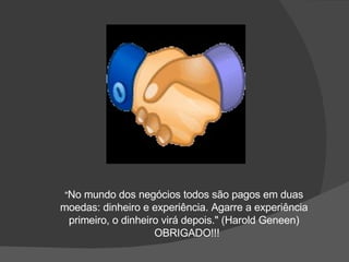 " No mundo dos negócios todos são pagos em duas moedas: dinheiro e experiência. Agarre a experiência primeiro, o dinheiro virá depois." (Harold Geneen)   OBRIGADO!!! 