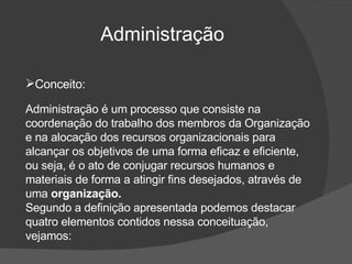 Administração  Conceito: Administração é um processo que consiste na coordenação do trabalho dos membros da Organização e na alocação dos recursos organizacionais para alcançar os objetivos de uma forma eficaz e eficiente,  ou seja, é o ato de  conjugar recursos humanos e materiais de forma a atingir fins desejados, através de uma  organização. Segundo a definição apresentada podemos destacar quatro elementos contidos nessa conceituação, vejamos: 