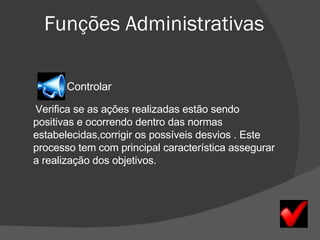 Funções Administrativas Controlar Verifica se as ações realizadas estão sendo positivas e ocorrendo dentro das normas estabelecidas,corrigir os possíveis desvios . Este processo tem com principal característica assegurar a realização dos objetivos.   