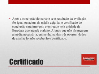 • Após a conclusão do curso e se o resultado da avaliação
  for igual ou acima da média exigida, o certificado de
  conclusão será impresso e entregue pela unidade da
  Eurodata que atende o aluno. Alunos que não alcançarem
  a média necessária, em nenhuma das três oportunidades
  de avaliação, não receberão o certificado.




Certificado
 