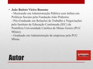 • João Batista Vieira Bonome
  - Mestrando em Administração Pública com ênfase em
  Políticas Sociais pela Fundação João Pinheiro;
  - Pós-Graduado em Relações de Trabalho e Negociações
  pelo Instituto de Educação Continuada (IEC) da
  Pontifícia Universidade Católica de Minas Gerais (PUC
  Minas);
  - Graduado em Administração de empresas pela PUC
  Minas.




Autor
 
