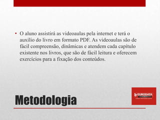 • O aluno assistirá as videoaulas pela internet e terá o
  auxílio do livro em formato PDF. As videoaulas são de
  fácil compreensão, dinâmicas e atendem cada capítulo
  existente nos livros, que são de fácil leitura e oferecem
  exercícios para a fixação dos conteúdos.




Metodologia
 