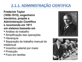 Frederick Taylor
(1856-1915), engenheiro
mecânico, propõe a
Administração Científica
e recomenda em 1911
um sistema baseado em
 Análise do trabalho
 Simplificação das operações
 Hierarquia
 Separação do trabalho manual do
intelectual
 Incentivo salarial por maior
 Produção
 Foco em tarefas

 