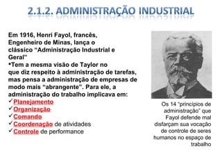 Em 1916, Henri Fayol, francês,
Engenheiro de Minas, lança o
clássico “Administração Industrial e
Geral”
Tem a mesma visão de Taylor no
que diz respeito à administração de tarefas,
mas pensa a administração de empresas de
modo mais “abrangente”. Para ele, a
administração do trabalho implicava em:
Planejamento
Organização
Comando
Coordenação de atividades
Controle de performance

Os 14 “princípios de
administração” que
Fayol defende mal
disfarçam sua vocação
de controle de seres
humanos no espaço de
trabalho

 
