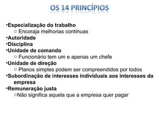 •Especialização do trabalho
o Encoraja melhorias contínuas
•Autoridade
•Disciplina
•Unidade de comando
o Funcionário tem um e apenas um chefe
•Unidade de direção
o Planos simples podem ser compreendidos por todos
•Subordinação de interesses individuais aos interesses da
empresa
•Remuneração justa
oNão significa aquela que a empresa quer pagar

 