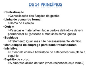 •Centralização
oConsolidação das funções de gestão
•Linha de comando formal
oComo no Exército
•Ordem
oPessoas e material tem lugar certo e definido e devem
permanecer ali (pessoas e máquinas como iguais)
•Equidade
oTratamento igual, mas não necessariamente idêntico
•Manutenção do emprego para bons trabalhadores
•Iniciativa
oEntendida como a habilidade de estabelecer um plano e
segui-lo
•Espírito de corpo
oA empresa acima de tudo (você reconhece este lema?)

 