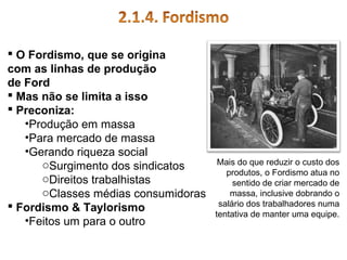  O Fordismo, que se origina
com as linhas de produção
de Ford
 Mas não se limita a isso
 Preconiza:
•Produção em massa
•Para mercado de massa
•Gerando riqueza social
oSurgimento dos sindicatos
oDireitos trabalhistas
oClasses médias consumidoras
 Fordismo & Taylorismo
•Feitos um para o outro

Mais do que reduzir o custo dos
produtos, o Fordismo atua no
sentido de criar mercado de
massa, inclusive dobrando o
salário dos trabalhadores numa
tentativa de manter uma equipe.

 