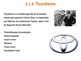 Toyotismo é o modelo japonês de produção,
criado pelo japonês Taiichi Ohno e implantado
nas fábricas de automóveis Toyota, após o fim
da Segunda Guerra Mundial.
Flexibilização da produção
Automatização
Just in time
Kanban
Team work
Qualidade Total

 