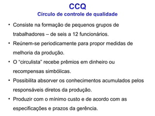 • Consiste na formação de pequenos grupos de
trabalhadores – de seis a 12 funcionários.
• Reúnem-se periodicamente para propor medidas de
melhoria da produção.
• O “circulista” recebe prêmios em dinheiro ou
recompensas simbólicas.
• Possibilita absorver os conhecimentos acumulados pelos
responsáveis diretos da produção.
• Produzir com o mínimo custo e de acordo com as
especificações e prazos da gerência.

 