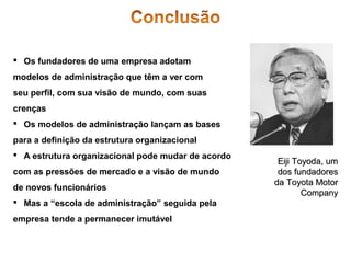  Os fundadores de uma empresa adotam
modelos de administração que têm a ver com
seu perfil, com sua visão de mundo, com suas
crenças
 Os modelos de administração lançam as bases
para a definição da estrutura organizacional
 A estrutura organizacional pode mudar de acordo
com as pressões de mercado e a visão de mundo
de novos funcionários
 Mas a “escola de administração” seguida pela
empresa tende a permanecer imutável

Eiji Toyoda, um
dos fundadores
da Toyota Motor
Company

 