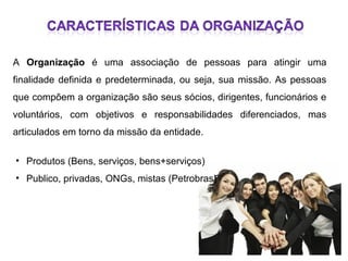 A Organização é uma associação de pessoas para atingir uma
finalidade definida e predeterminada, ou seja, sua missão. As pessoas
que compõem a organização são seus sócios, dirigentes, funcionários e
voluntários, com objetivos e responsabilidades diferenciados, mas
articulados em torno da missão da entidade.
• Produtos (Bens, serviços, bens+serviços)
• Publico, privadas, ONGs, mistas (Petrobras)

 