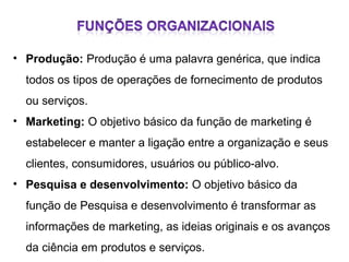 • Produção: Produção é uma palavra genérica, que indica
todos os tipos de operações de fornecimento de produtos
ou serviços.
• Marketing: O objetivo básico da função de marketing é
estabelecer e manter a ligação entre a organização e seus
clientes, consumidores, usuários ou público-alvo.
• Pesquisa e desenvolvimento: O objetivo básico da
função de Pesquisa e desenvolvimento é transformar as
informações de marketing, as ideias originais e os avanços
da ciência em produtos e serviços.

 