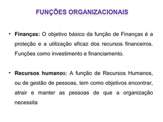 • Finanças: O objetivo básico da função de Finanças é a
proteção e a utilização eficaz dos recursos financeiros.
Funções como investimento e financiamento.
• Recursos humanos: A função de Recursos Humanos,
ou de gestão de pessoas, tem como objetivos encontrar,
atrair e manter as pessoas de que a organização
necessita

 