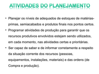 • Planejar os níveis de adequados de estoques de matériasprimas, semiacabados e produtos finais nos pontos certos.
• Programar atividades de produção para garantir que os
recursos produtivos envolvidos estejam sendo utilizados,
em cada momento, nas atividades certas e prioritárias.
• Ser capaz de saber e de informar corretamente a respeito
da situação corrente dos recursos (pessoas,
equipamentos, instalações, materiais) e das ordens (de
Compra e produção).

 