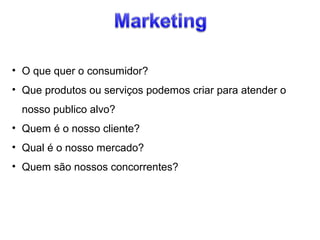 • O que quer o consumidor?
• Que produtos ou serviços podemos criar para atender o
nosso publico alvo?
• Quem é o nosso cliente?
• Qual é o nosso mercado?
• Quem são nossos concorrentes?

 