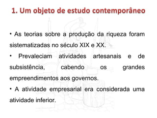 • As teorias sobre a produção da riqueza foram
sistematizadas no século XIX e XX.
•

Prevaleciam

subsistência,

atividades

artesanais

cabendo

os

e

de

grandes

empreendimentos aos governos.
• A atividade empresarial era considerada uma
atividade inferior.

 