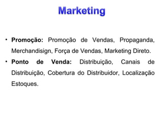 • Promoção: Promoção de Vendas, Propaganda,
Merchandisign, Força de Vendas, Marketing Direto.
• Ponto

de

Venda:

Distribuição,

Canais

de

Distribuição, Cobertura do Distribuidor, Localização
Estoques.

 