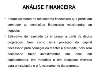 • Estabelecimento de indicadores financeiros que permitam
conhecer as condições financeiras relacionadas ao
negócio;
• Estimativa do resultado da empresa, a partir de dados
projetados,

bem

como

uma

projeção

do

capital

necessário para começar ou manter a atividade, pois será
necessário

fazer

investimentos

em

local,

em

equipamentos, em materiais e em despesas diversas
para a instalação e o funcionamento da empresa.

 