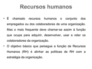• É

chamado

recursos

humanos

o

conjunto

dos

empregados ou dos colaboradores de uma organização.
Mas o mais frequente deve chamar-se assim à função
que ocupa para adquirir, desenvolver, usar e reter os
colaboradores da organização.
• O objetivo básico que persegue a função de Recursos
Humanos (RH) é alinhar as políticas de RH com a
estratégia da organização.

 
