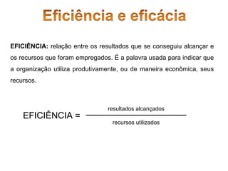 EFICIÊNCIA: relação entre os resultados que se conseguiu alcançar e
os recursos que foram empregados. É a palavra usada para indicar que
a organização utiliza produtivamente, ou de maneira econômica, seus
recursos.

EFICIÊNCIA =

resultados alcançados
recursos utilizados

 