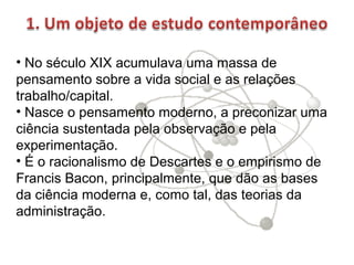 • No século XIX acumulava uma massa de
pensamento sobre a vida social e as relações
trabalho/capital.
• Nasce o pensamento moderno, a preconizar uma
ciência sustentada pela observação e pela
experimentação.
• É o racionalismo de Descartes e o empirismo de
Francis Bacon, principalmente, que dão as bases
da ciência moderna e, como tal, das teorias da
administração.

 