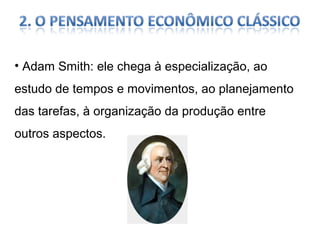 • Adam Smith: ele chega à especialização, ao
estudo de tempos e movimentos, ao planejamento
das tarefas, à organização da produção entre
outros aspectos.

 