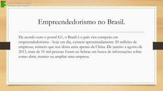 Empreendedorismo no Brasil.
De acordo com o portal G1, o Brasil é o país vice-campeão em
empreendedorismo - hoje em dia, existem aproximadamente 20 milhões de
empresas, número que nos deixa atrás apenas da China. De janeiro a agosto de
2013, mais de 51 mil pessoas foram ao Sebrae em busca de informações sobre
como abrir, manter ou ampliar uma empresa.

 