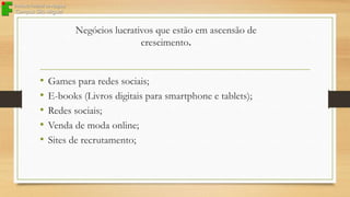 Negócios lucrativos que estão em ascensão de
crescimento.

•
•
•
•
•

Games para redes sociais;
E-books (Livros digitais para smartphone e tablets);
Redes sociais;
Venda de moda online;
Sites de recrutamento;

 