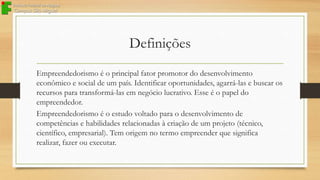 Definições
Empreendedorismo é o principal fator promotor do desenvolvimento
econômico e social de um país. Identificar oportunidades, agarrá-las e buscar os
recursos para transformá-las em negócio lucrativo. Esse é o papel do
empreendedor.
Empreendedorismo é o estudo voltado para o desenvolvimento de
competências e habilidades relacionadas à criação de um projeto (técnico,
científico, empresarial). Tem origem no termo empreender que significa
realizar, fazer ou executar.

 