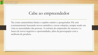 Cabe ao empreendedor
Ter como característica básica o espírito criativo e pesquisador. Ele está
constantemente buscando novos caminhos e novas soluções, sempre tendo em
vista as necessidades das pessoas. A essência do empresário de sucesso é a
busca de novos negócios e oportunidades, além da preocupação com a
melhoria do produto.

 