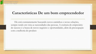 Características De um bom empreendedor
Ele está constantemente buscando novos caminhos e novas soluções,
sempre tendo em vista as necessidades das pessoas. A essência do empresário
de sucesso é a busca de novos negócios e oportunidades, além da preocupação
com a melhoria do produto

 