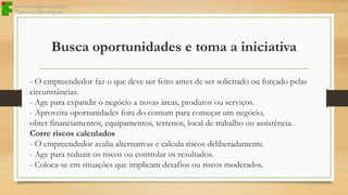 Busca oportunidades e toma a iniciativa
- O empreendedor faz o que deve ser feito antes de ser solicitado ou forçado pelas
circunstâncias.
- Age para expandir o negócio a novas áreas, produtos ou serviços.
- Aproveita oportunidades fora do comum para começar um negócio,
obter financiamentos, equipamentos, terrenos, local de trabalho ou assistência.
Corre riscos calculados
- O empreendedor avalia alternativas e calcula riscos deliberadamente.
- Age para reduzir os riscos ou controlar os resultados.
- Coloca-se em situações que implicam desafios ou riscos moderados.

 