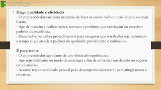 • Exige qualidade e eficiência
- O empreendedor encontra maneiras de fazer as coisas melhor, mais rápido, ou mais
barato.
- Age de maneira a realizar ações, serviços e produtos que satisfaçam ou excedam
padrões de excelência.
- Desenvolve ou utiliza procedimentos para assegurar que o trabalho seja terminado
a tempo e que atenda a padrões de qualidade previamente combinados.
É persistente
- O empreendedor age diante de um obstáculo significativo.
- Age repetidamente ou muda de estratégia a fim de enfrentar um desafio ou superar
um obstáculo.
- Assume responsabilidade pessoal pelo desempenho necessário para atingir metas e
objetivos.

 