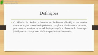 Definições
• O Método de Análise e Solução de Problemas (MASP) é um roteiro
estruturado para resolução de problemas complexos relacionados a produtos,
processos ou serviços. A metodologia pressupõe a obtenção de dados que
justifiquem ou comprovem hipóteses previamente levantadas.

 