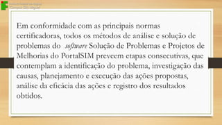 Em conformidade com as principais normas
certificadoras, todos os métodos de análise e solução de
problemas do software Solução de Problemas e Projetos de
Melhorias do PortalSIM preveem etapas consecutivas, que
contemplam a identificação do problema, investigação das
causas, planejamento e execução das ações propostas,
análise da eficácia das ações e registro dos resultados
obtidos.

 