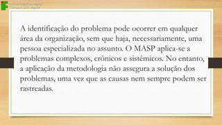 A identificação do problema pode ocorrer em qualquer
área da organização, sem que haja, necessariamente, uma
pessoa especializada no assunto. O MASP aplica-se a
problemas complexos, crônicos e sistêmicos. No entanto,
a aplicação da metodologia não assegura a solução dos
problemas, uma vez que as causas nem sempre podem ser
rastreadas.

 