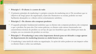 • Princípio 1 - O cliente é o centro de tudo
• O primeiro princípio do marketing é o próprio conceito do marketing em si. Ele reconhece que os
objetivos de longo prazo da organização, sejam eles financeiros ou sociais, poderão ser mais
facilmente alcançados se o cliente estiver extremamente satisfeito;

• Princípio 2 - Os clientes não compram produtos
• O segundo princípio fundamental estabelece que os clientes não compram produtos; eles compram
o que o produto faz para eles. Em outras palavras, os clientes estão menos interessados nas
características técnicas do produto ou serviço do que nos benefícios que eles obtêm por meio da
compra, uso ou consumo do produto ou serviço.

• Princípio 3 - O marketing é uma coisa importante demais para ser deixado a cargo apenas
do departamento de marketing (mesmo se ainda houver um).

• O marketing é uma tarefa de todos na organização. As ações de todos podem ter um impacto sobre
os clientes finais e sobre sua satisfação.

 