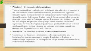 • Princípio 4 - Os mercados são heterogêneos
• Torna-se mais evidente a cada dia que a maioria dos mercados não é homogênea, e

sim constituída de clientes individuais diferentes, submercados ou segmentos.
Enquanto alguns clientes compram um carro para se locomoverem a baixo custo de
A para B, outros o farão porque desejam viajar de forma confortável ou segura; ao
passo que outros, ainda, o fazem por motivos de status ou para satisfazer e projetar
sua auto-imagem. Os produtos e serviços que tentam satisfazer um mercado
segmentado por meio de um produto padronizado geralmente fracassam ao tentar
satisfazer diferentes tipos de clientes a um só tempo e se tornam vulneráveis a
concorrentes, dispondo de metas mais objetivas.

• Princípio 5 - Os mercados e clientes mudam constantemente
• Os mercados são dinâmicos e praticamente todos os produtos têm uma vida

limitada até ser descoberta uma nova maneira de satisfazer o desejo ou a
necessidade que os geraram; em outras palavras, até que apareça uma outra solução
ou fornecedor do benefício.

 
