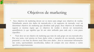 Objetivos de marketing
•

Seus objetivos de marketing devem ser os meios para atingir seus objetivos de vendas.
Trabalhando através dos dados de mercado-alvo e de segmento de mercado, você vai
determinar objetivos de marketing que abordem cada grupo. Seus objetivos de marketing
seguem as mesmas regras que os objetivos de vendas e devem ser mensuráveis,
quantificáveis (o que significa que há um valor atribuído para cada um) e com prazo
específico.

•

Você deve ter um objetivo de marketing que trate de cada grupo em seu mercado-alvo.
Por esta razão, você precisa ter bons dados sobre o tamanho de seu mercado, mercado
potencial e a sua base de clientes atual. Para estes dados , deve-se acrescentar informações
tais como, oportunidades reconhecidas, índices de compra dos seus clientes e outras
questões comportamentais.

 