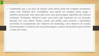 • Lembrando que a sua base de clientes atual inteira pode não comprar novamente,
então você também deve contabilizar uma queda nas compras deste grupo e
também acrescentar uma meta para reter uma porcentagem específica dos clientes
existentes. Estabeleça objetivos como estes para cada segmento de seu mercado,
baseado nos seus dados. Então, monte um gráfico para mostrar a matemática
envolvida no cumprimento dos objetivos de marketing e dos objetivos de vendas.
Acrescentando os números de suas porcentagens e preços de produtos para mostrar
a soma dos totais.

 