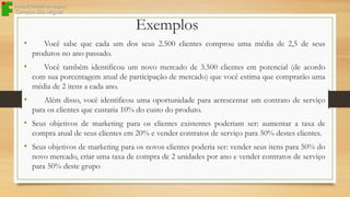 Exemplos
•

Você sabe que cada um dos seus 2.500 clientes comprou uma média de 2,5 de seus
produtos no ano passado.

•

Você também identificou um novo mercado de 3.500 clientes em potencial (de acordo
com sua porcentagem atual de participação de mercado) que você estima que comprarão uma
média de 2 itens a cada ano.

•

Além disso, você identificou uma oportunidade para acrescentar um contrato de serviço
para os clientes que custaria 10% do custo do produto.

• Seus objetivos de marketing para os clientes existentes poderiam ser: aumentar a taxa de
compra atual de seus clientes em 20% e vender contratos de serviço para 50% destes clientes.

• Seus objetivos de marketing para os novos clientes poderia ser: vender seus itens para 50% do
novo mercado, criar uma taxa de compra de 2 unidades por ano e vender contratos de serviço
para 50% deste grupo

 