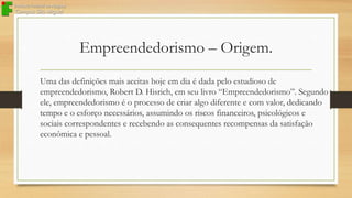 Empreendedorismo – Origem.
Uma das definições mais aceitas hoje em dia é dada pelo estudioso de
empreendedorismo, Robert D. Hisrich, em seu livro “Empreendedorismo”. Segundo
ele, empreendedorismo é o processo de criar algo diferente e com valor, dedicando
tempo e o esforço necessários, assumindo os riscos financeiros, psicológicos e
sociais correspondentes e recebendo as consequentes recompensas da satisfação
econômica e pessoal.

 