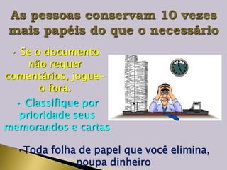 As pessoas conservam 10 vezes
mais papéis do que o necessário
• Se o documento
não requer
comentários, jogue-
o fora.
• Classifique por
prioridade seus
memorandos e cartas
•Toda folha de papel que você elimina,
poupa dinheiro
 