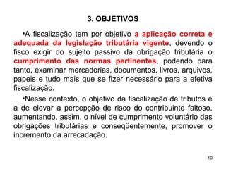 10
3. OBJETIVOS
•A fiscalização tem por objetivo a aplicação correta e
adequada da legislação tributária vigente, devendo o
fisco exigir do sujeito passivo da obrigação tributária o
cumprimento das normas pertinentes, podendo para
tanto, examinar mercadorias, documentos, livros, arquivos,
papeis e tudo mais que se fizer necessário para a efetiva
fiscalização.
•Nesse contexto, o objetivo da fiscalização de tributos é
a de elevar a percepção de risco do contribuinte faltoso,
aumentando, assim, o nível de cumprimento voluntário das
obrigações tributárias e conseqüentemente, promover o
incremento da arrecadação.
 