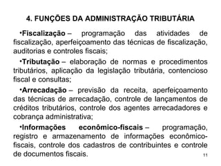 11
4. FUNÇÕES DA ADMINISTRAÇÃO TRIBUTÁRIA
•Fiscalização – programação das atividades de
fiscalização, aperfeiçoamento das técnicas de fiscalização,
auditorias e controles fiscais;
•Tributação – elaboração de normas e procedimentos
tributários, aplicação da legislação tributária, contencioso
fiscal e consultas;
•Arrecadação – previsão da receita, aperfeiçoamento
das técnicas de arrecadação, controle de lançamentos de
créditos tributários, controle dos agentes arrecadadores e
cobrança administrativa;
•Informações econômico-fiscais – programação,
registro e armazenamento de informações econômico-
fiscais, controle dos cadastros de contribuintes e controle
de documentos fiscais.
 