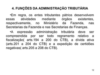 12
4. FUNÇÕES DA ADMINISTRAÇÃO TRIBUTÁRIA
•Em regra, os entes tributantes pátrios desenvolvem
essas atividades mediante órgãos existentes,
respectivamente, no Ministério da Fazenda, nas
Secretarias da Fazenda e nas Secretarias de Finanças.
•A expressão administração tributária deve ser
compreendida por ser todo regramento relativo a
fiscalização( arts.194 a 200 do CTB), a dívida ativa
(arts.201 a 204 do CTB) e a expedição de certidões
negativas( arts.205 a 208 do CTB).
 